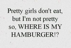 Pretty girls don't eat, but I'm not pretty so, WHERE IS MY HAMBURGER!?
