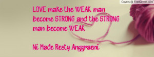 LOVE make the WEAK man become STRONG and the STRONG man become WEAK ...