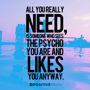 All you really need, is someone who sees the psycho you are and likes ...