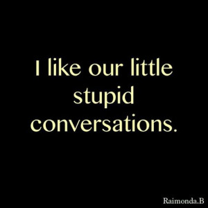 like our little stupid conversations