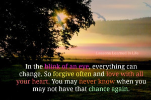 In the blink of an eye, everything can change, so forgive often and ...
