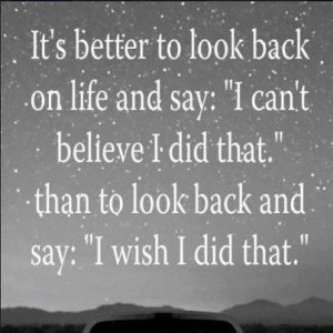 and say i can t believe i did that than to look back and say i wish i ...