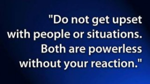 Do not get upset with people or situations. Both are powerless ...