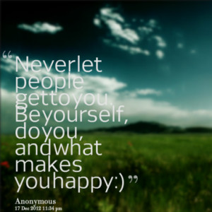 ... let people get to you. Be yourself, do you, and what makes you happy