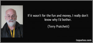 ... fun and money, I really don't know why I'd bother. - Terry Pratchett