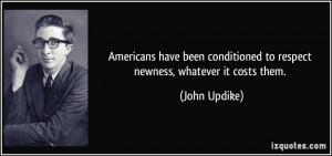 ... conditioned to respect newness, whatever it costs them. - John Updike
