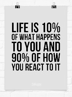life is 10 % of what happens to you and 90 % of how you react to it ...