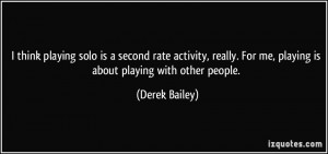 think playing solo is a second rate activity, really. For me ...