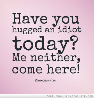 Have you hugged an idiot today? Me neither, come here!