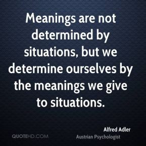Alfred Adler - Meanings are not determined by situations, but we ...