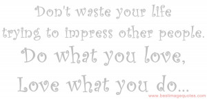 ... life trying to impress other people. Do what you love love what you do