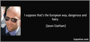 ... suppose that's the European way, dangerous and hairy. - Jason Statham