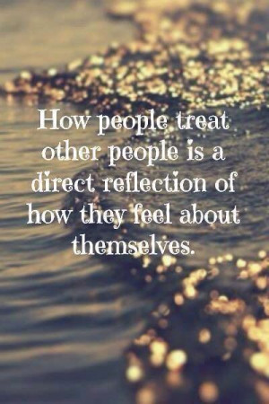 How people treat other people is a direct reflection of how they feel ...