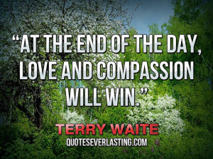 ... the end of the day, love and compassion will win.” — Terry Waite