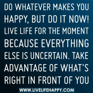 Do whatever makes you happybut do it now live life for the moment ...