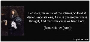 Her voice, the music of the spheres, So loud, it deafens mortals' ears ...