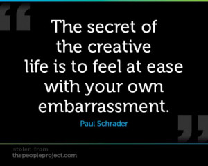 ... of the creative life is to feel at ease with your own embarrassment