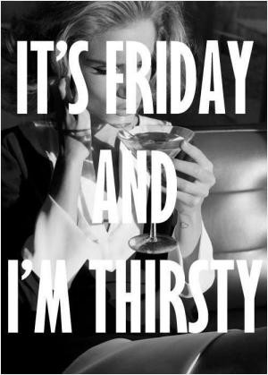 It's Friday and I'm thirsty.