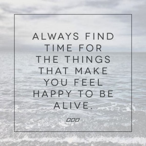 Always find time for the things that make you feel happy to be alive