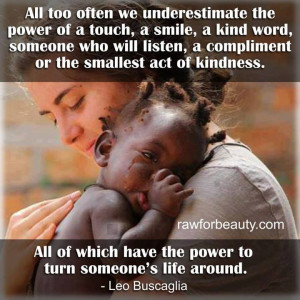 Too often we underestimate the power of a touch, a smile, a kind word.