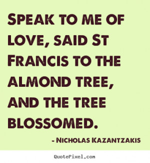 Love quotes - Speak to me of love, said st francis to the..