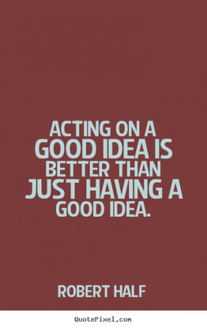 Acting on a good idea is better than just having a good idea. Robert ...
