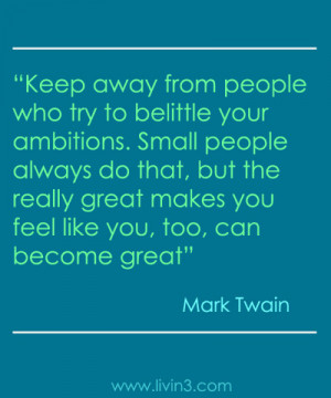 Keep away from people who try to belittle your ambitions. Small people ...