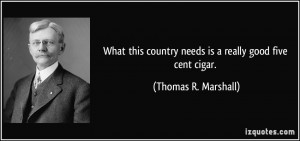 ... country needs is a really good five cent cigar. - Thomas R. Marshall