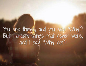 You see things; and you say, 'Why?' But I dream things that never were ...