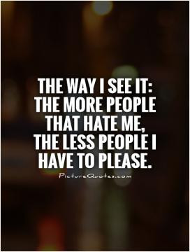 The way I see it: the more people that hate me, the less people I have ...