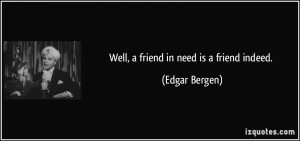 Well, a friend in need is a friend indeed. - Edgar Bergen