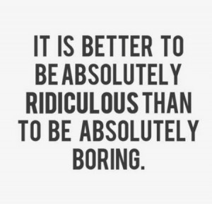 ... It Is Better To Be Absolutely Ridiculous Than To Be Absolutely Boring