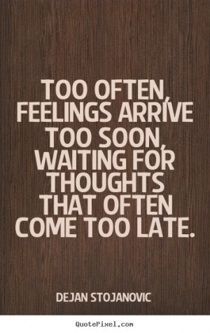 ... arrive too soon, waiting for thoughts that often come too late