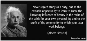 Never regard study as a duty, but as the enviable opportunity to learn ...