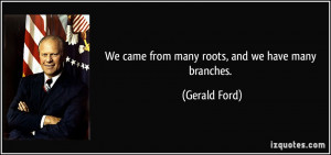 We came from many roots, and we have many branches. - Gerald Ford