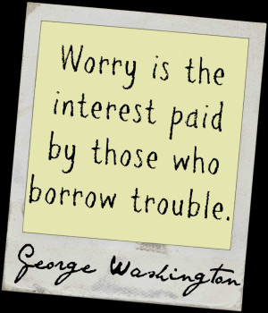 ... the interest paid by those who borrow trouble.” ~ George Washington