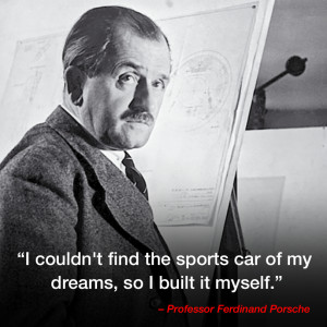 ... of my dreams, so I built it myself.” – Professor Ferdinand Porsche