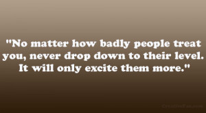 No matter how badly people treat you, never drop down to their level ...