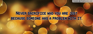 Never sacrifice who you are just because someone has a problem with it ...