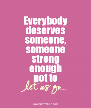 Everybody deserves someone, someone strong enough not to let us go ...
