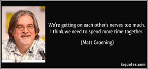 ... too much. I think we need to spend more time together. - Matt Groening