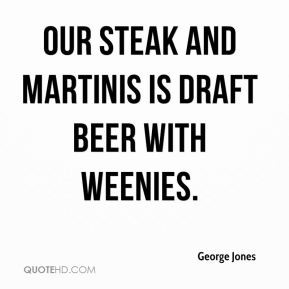 George Jones - Our steak and martinis is draft beer with weenies.