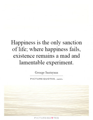Happiness is the only sanction of life; where happiness fails ...