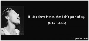 If I don't have friends, then I ain't got nothing. - Billie Holiday