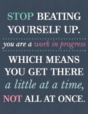 Stop beating yourself up. You are a work in progress which means you ...