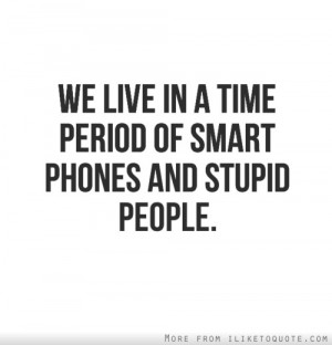We live in a time period of smart phones and stupid people.