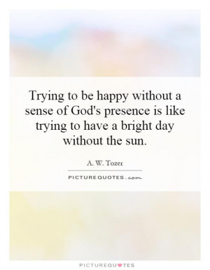 Trying to be happy without a sense of God's presence is like trying to ...