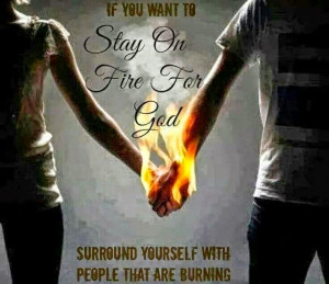 If you want to Stay on fire for God.... sorround yourself with people ...