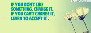 ... like something, Change It.If you can't change it, Learn to accept it