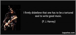 ... that one has to be a tortured soul to write good music. - P. J. Harvey